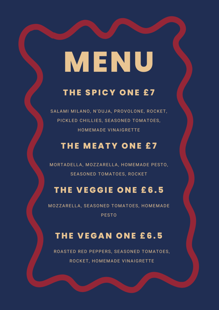 Menu
The Spicy One £7
Salami Milano, N'Duja, Provolone, Rocket, Pickled chillies, Seasoned tomatoes, homemade vinaigrette.
The Meaty One £7
Mortadella, Mozzarella, Homemade pesto, Seasoned tomatoes, Rocket
The Veggie One £6.50
Mozzarella, Seasoned tomatoes, Rocket
The Vegan One £6.50
Roasted red peppers, Seasoned tomatoes, Rocket, Homemade vinaigrette.